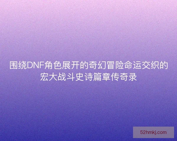 围绕DNF角色展开的奇幻冒险命运交织的宏大战斗史诗篇章传奇录