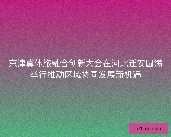 京津冀体旅融合创新大会在河北迁安圆满举行推动区域协同发展新机遇