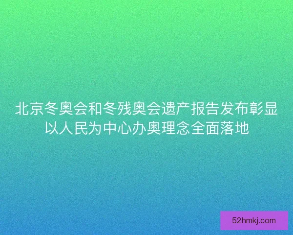北京冬奥会和冬残奥会遗产报告发布彰显以人民为中心办奥理念全面落地