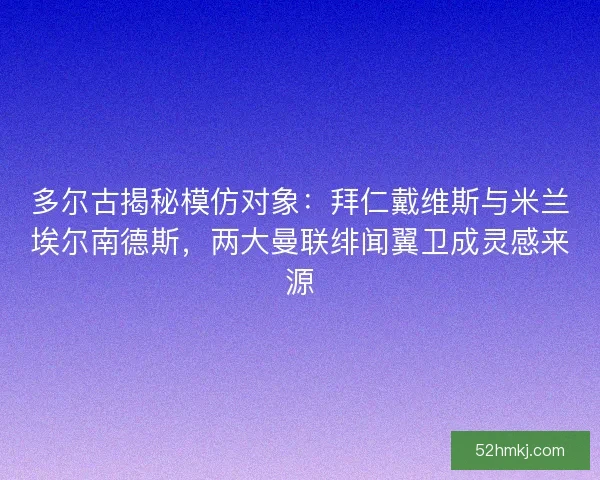 多尔古揭秘模仿对象：拜仁戴维斯与米兰埃尔南德斯，两大曼联绯闻翼卫成灵感来源
